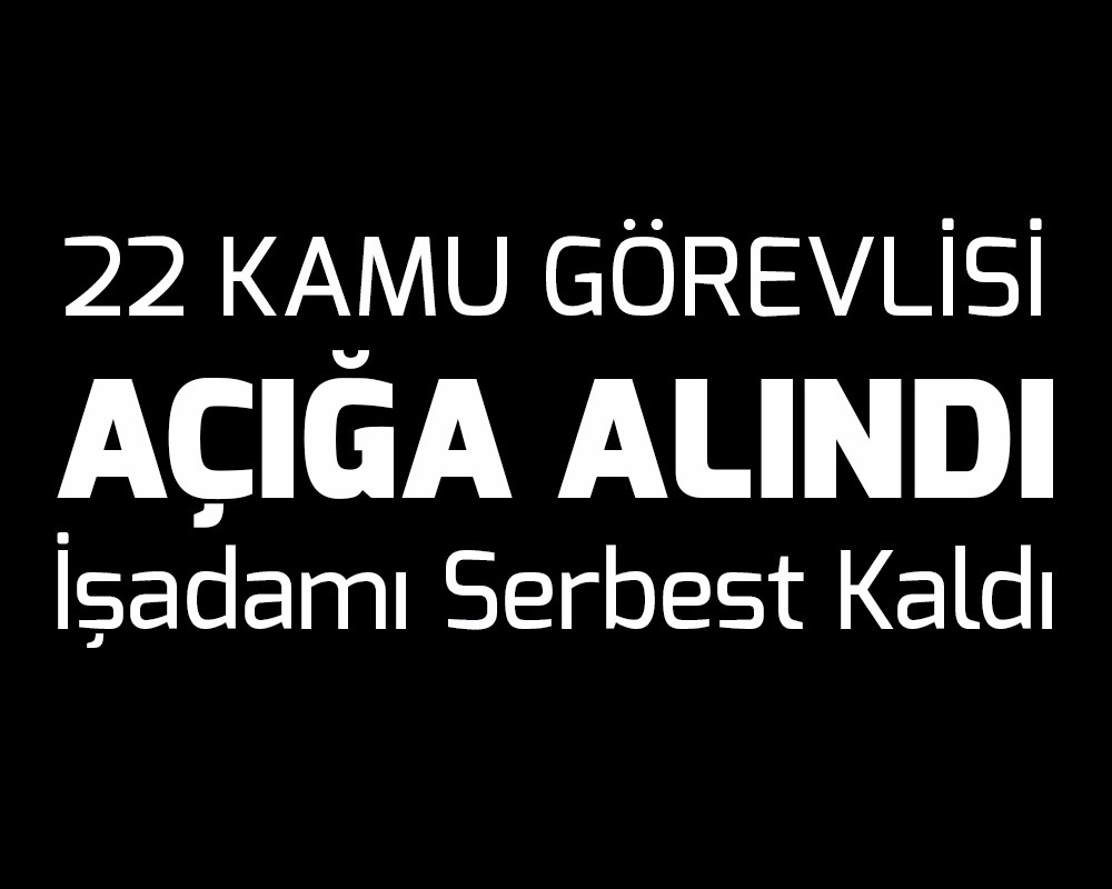 22 Kamu Görevlisi Açığa Alındı, İş Adamı Serbest Kaldı